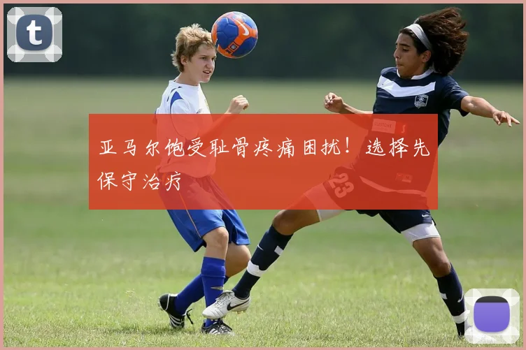 亚马尔饱受耻骨疼痛困扰！选择先保守治疗