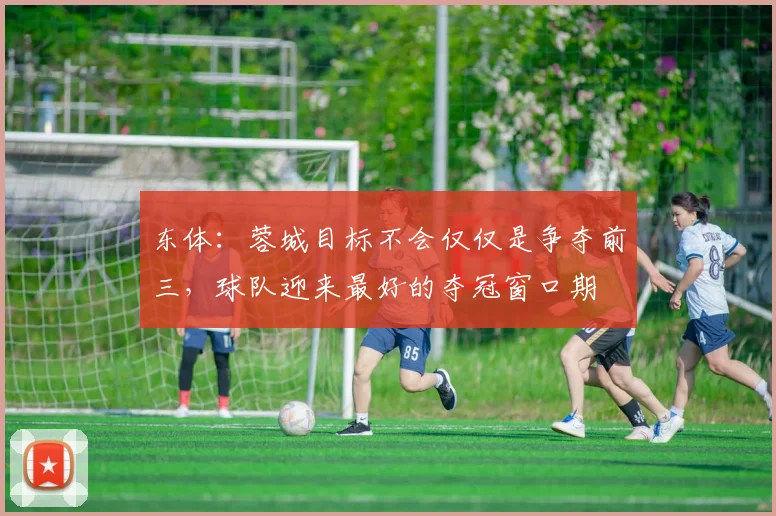 东体：蓉城目标不会仅仅是争夺前三，球队迎来最好的夺冠窗口期