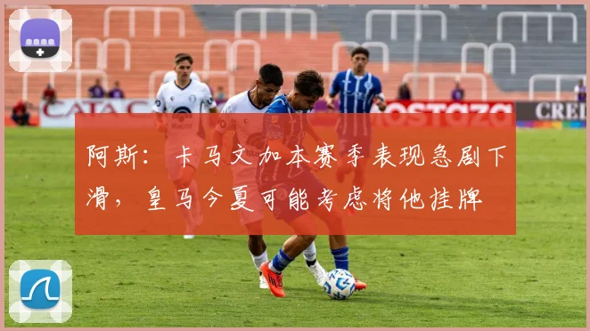 阿斯：卡马文加本赛季表现急剧下滑，皇马今夏可能考虑将他挂牌