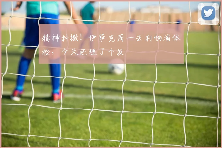 精神抖擞！伊萨克周一去利物浦体检，今天还理了个发