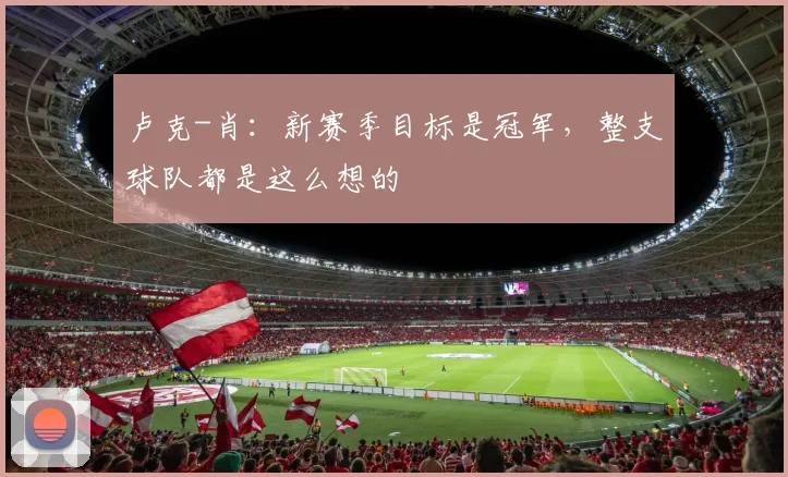 卢克-肖：新赛季目标是冠军，整支球队都是这么想的